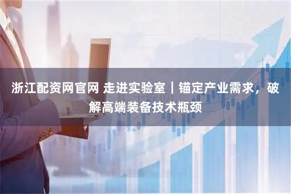浙江配资网官网 走进实验室｜锚定产业需求，破解高端装备技术瓶颈