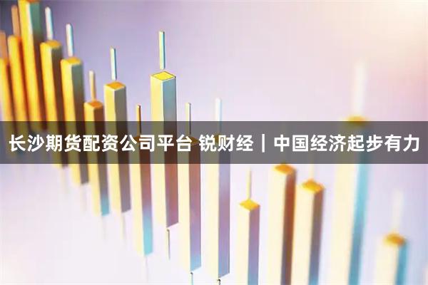 长沙期货配资公司平台 锐财经｜中国经济起步有力