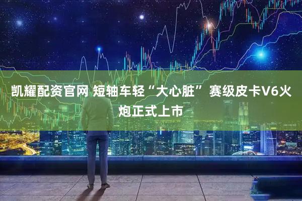 凯耀配资官网 短轴车轻“大心脏” 赛级皮卡V6火炮正式上市