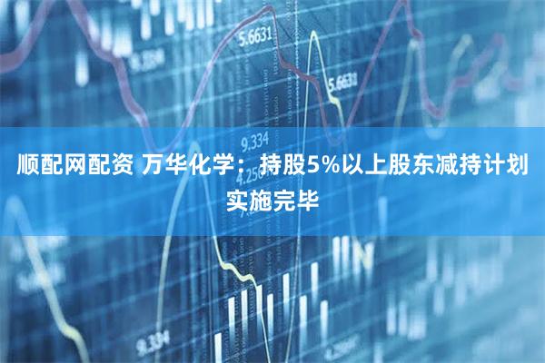顺配网配资 万华化学：持股5%以上股东减持计划实施完毕