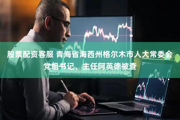 股票配资客服 青海省海西州格尔木市人大常委会党组书记、主任阿英德被查