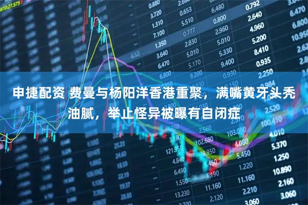 申捷配资 费曼与杨阳洋香港重聚，满嘴黄牙头秃油腻，举止怪异被曝有自闭症