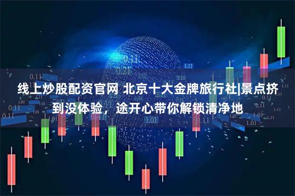 线上炒股配资官网 北京十大金牌旅行社|景点挤到没体验，途开心带你解锁清净地