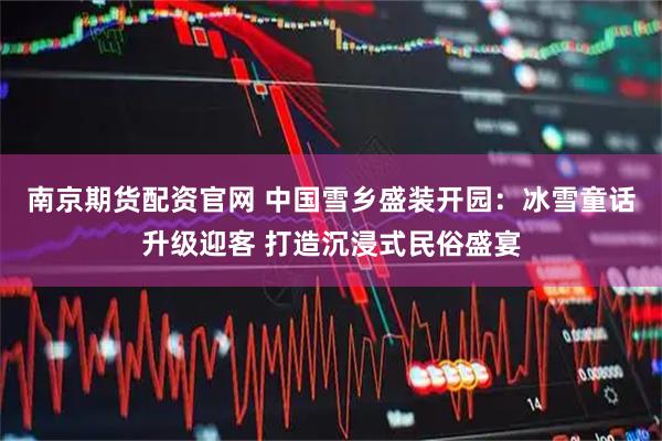 南京期货配资官网 中国雪乡盛装开园：冰雪童话升级迎客 打造沉浸式民俗盛宴
