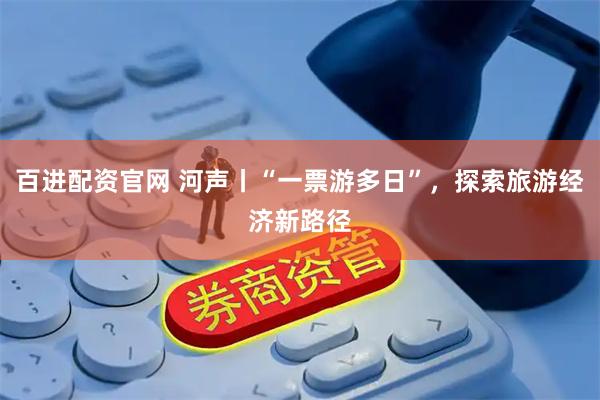 百进配资官网 河声丨“一票游多日”，探索旅游经济新路径