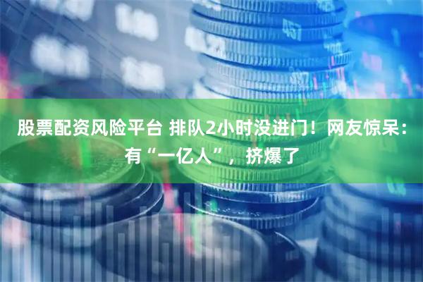 股票配资风险平台 排队2小时没进门！网友惊呆：有“一亿人”，挤爆了