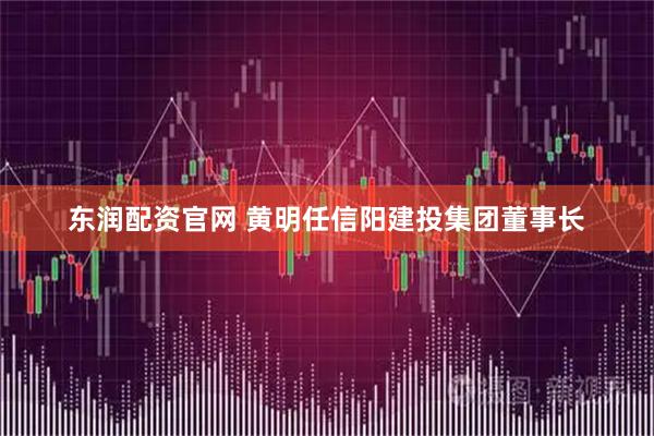 东润配资官网 黄明任信阳建投集团董事长