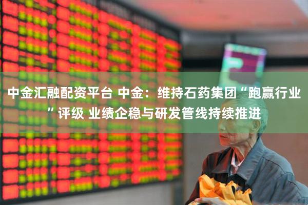 中金汇融配资平台 中金：维持石药集团“跑赢行业”评级 业绩企稳与研发管线持续推进