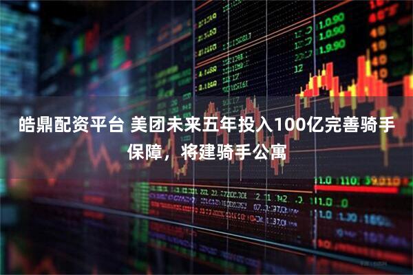 皓鼎配资平台 美团未来五年投入100亿完善骑手保障，将建骑手公寓