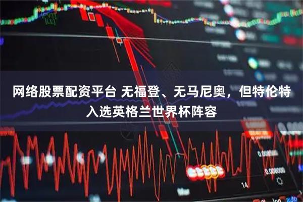 网络股票配资平台 无福登、无马尼奥，但特伦特入选英格兰世界杯阵容