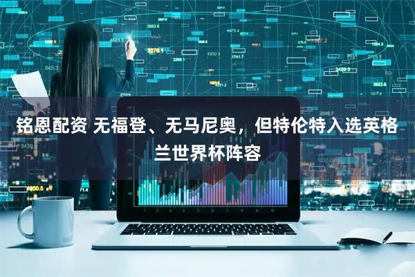 铭恩配资 无福登、无马尼奥，但特伦特入选英格兰世界杯阵容