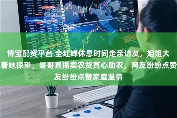 博宝配资平台 全红婵休息时间走亲访友，姐姐大学山东等着她探望，哥哥直播卖农货真心助农，网友纷纷点赞家庭温情