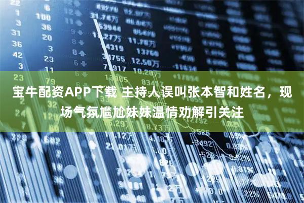 宝牛配资APP下载 主持人误叫张本智和姓名，现场气氛尴尬妹妹温情劝解引关注
