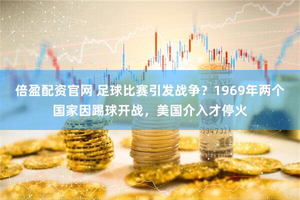 倍盈配资官网 足球比赛引发战争？1969年两个国家因踢球开战，美国介入才停火