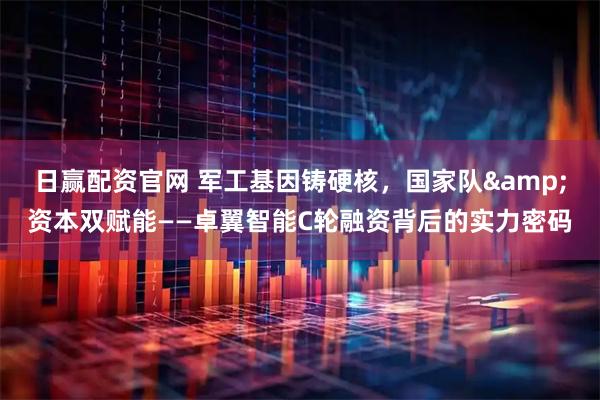 日赢配资官网 军工基因铸硬核，国家队&资本双赋能——卓翼智能C轮融资背后的实力密码