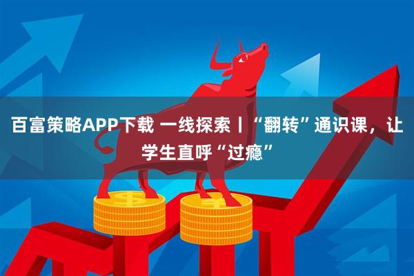 百富策略APP下载 一线探索丨“翻转”通识课，让学生直呼“过瘾”