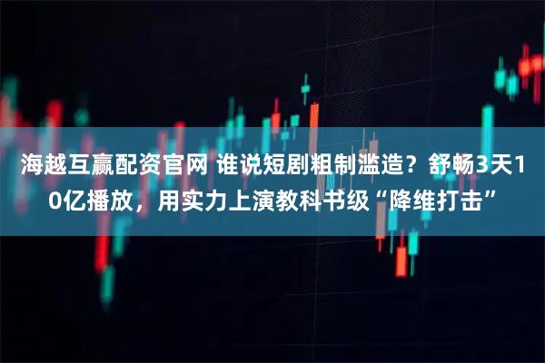 海越互赢配资官网 谁说短剧粗制滥造？舒畅3天10亿播放，用实力上演教科书级“降维打击”