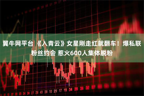 翼牛网平台 《入青云》女星刚走红就翻车！爆私联粉丝约会 惹火600人集体脱粉