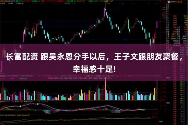 长富配资 跟吴永恩分手以后，王子文跟朋友聚餐，幸福感十足!